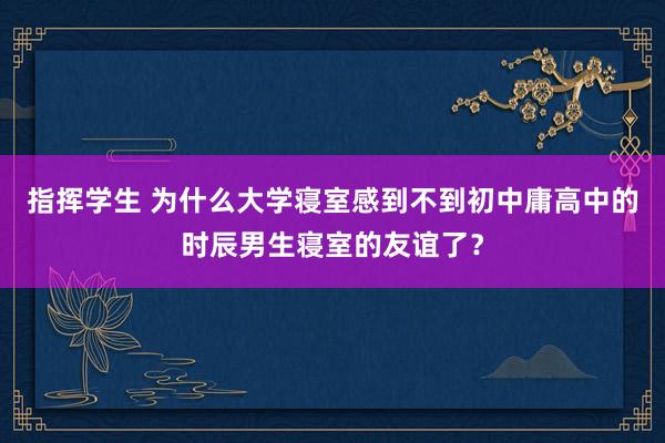 指挥学生 为什么大学寝室感到不到初中庸高中的时辰男生寝室的友谊了？