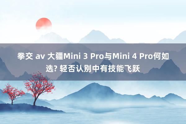 拳交 av 大疆Mini 3 Pro与Mini 4 Pro何如选? 轻否认别中有技能飞跃