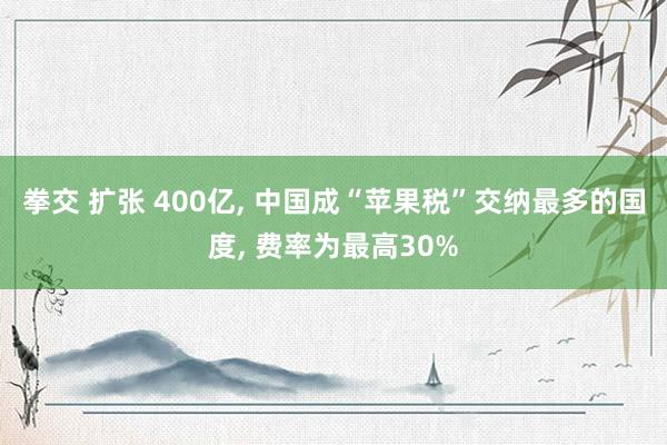 拳交 扩张 400亿， 中国成“苹果税”交纳最多的国度， 费率为最高30%