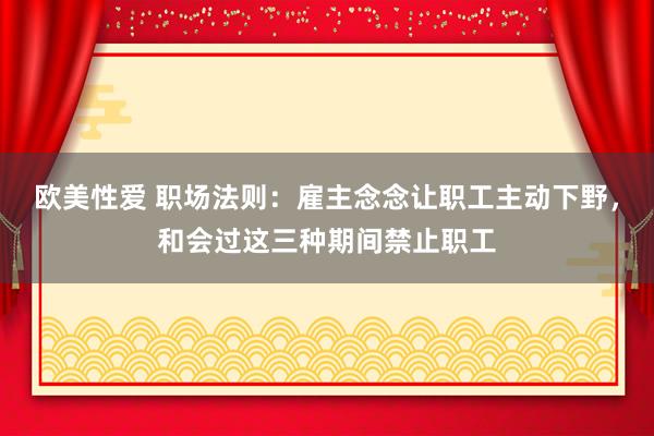 欧美性爱 职场法则：雇主念念让职工主动下野，和会过这三种期间禁止职工