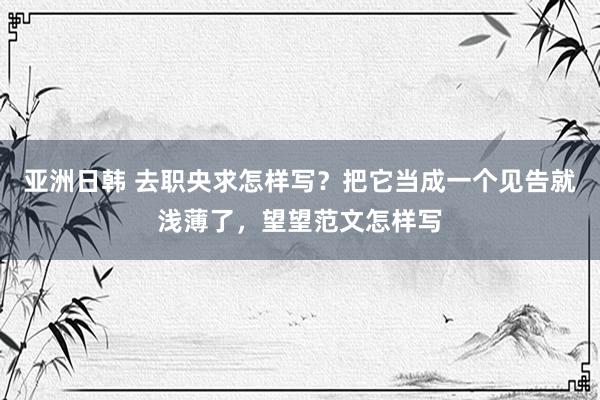 亚洲日韩 去职央求怎样写？把它当成一个见告就浅薄了，望望范文怎样写