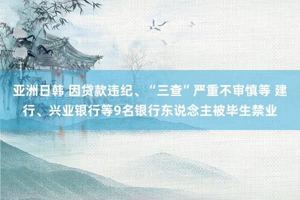 亚洲日韩 因贷款违纪、“三查”严重不审慎等 建行、兴业银行等9名银行东说念主被毕生禁业