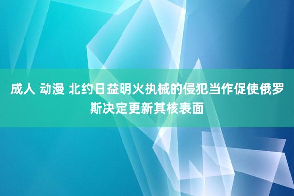 成人 动漫 北约日益明火执械的侵犯当作促使俄罗斯决定更新其核表面