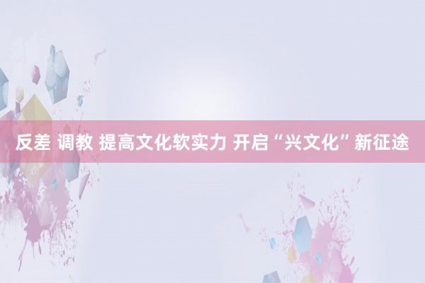 反差 调教 提高文化软实力 开启“兴文化”新征途