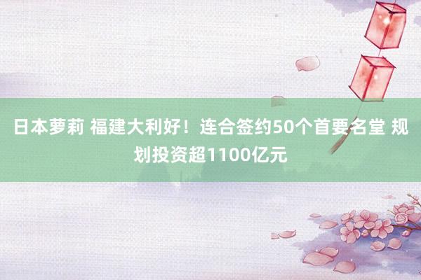 日本萝莉 福建大利好！连合签约50个首要名堂 规划投资超1100亿元