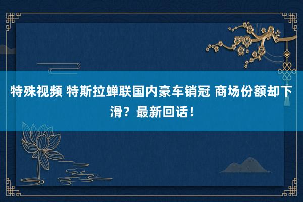 特殊视频 特斯拉蝉联国内豪车销冠 商场份额却下滑？最新回话！