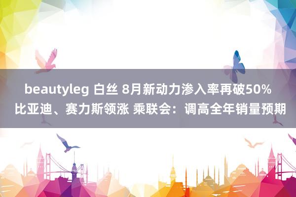 beautyleg 白丝 8月新动力渗入率再破50% 比亚迪、赛力斯领涨 乘联会：调高全年销量预期