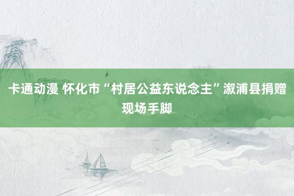 卡通动漫 怀化市“村居公益东说念主”溆浦县捐赠现场手脚