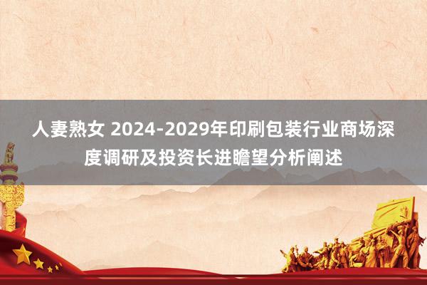 人妻熟女 2024-2029年印刷包装行业商场深度调研及投资长进瞻望分析阐述