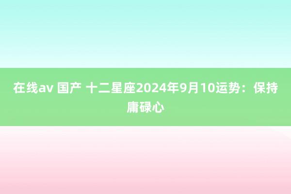 在线av 国产 十二星座2024年9月10运势：保持庸碌心