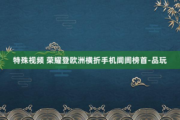 特殊视频 荣耀登欧洲横折手机阛阓榜首-品玩