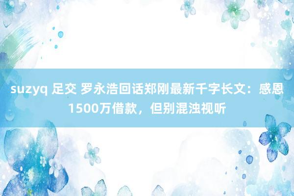 suzyq 足交 罗永浩回话郑刚最新千字长文：感恩1500万借款，但别混浊视听