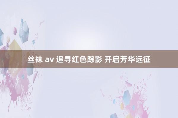 丝袜 av 追寻红色踪影 开启芳华远征