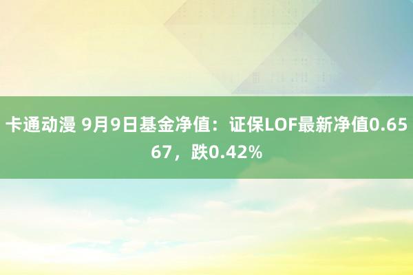 卡通动漫 9月9日基金净值：证保LOF最新净值0.6567，跌0.42%