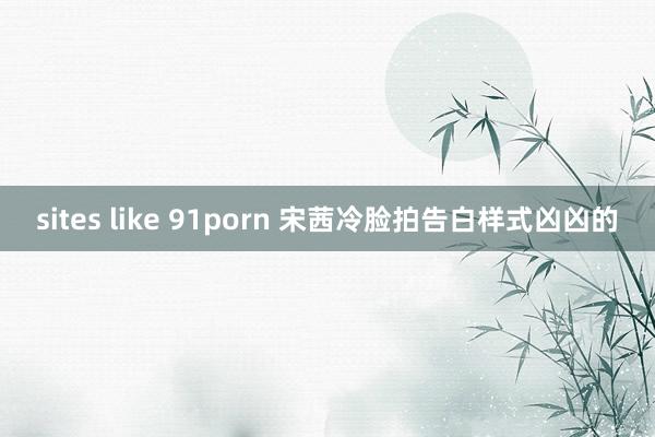 sites like 91porn 宋茜冷脸拍告白样式凶凶的