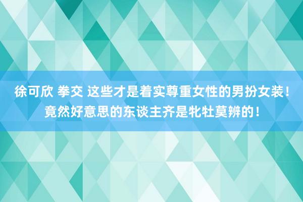 徐可欣 拳交 这些才是着实尊重女性的男扮女装！竟然好意思的东谈主齐是牝牡莫辨的！