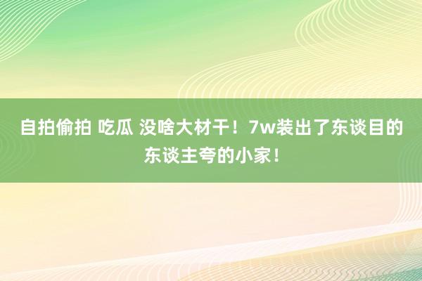 自拍偷拍 吃瓜 没啥大材干！7w装出了东谈目的东谈主夸的小家！