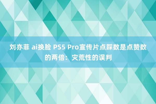 刘亦菲 ai换脸 PS5 Pro宣传片点踩数是点赞数的两倍：灾荒性的误判