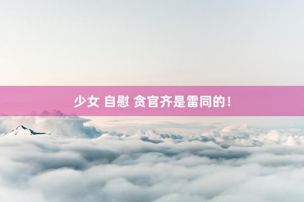 少女 自慰 贪官齐是雷同的！