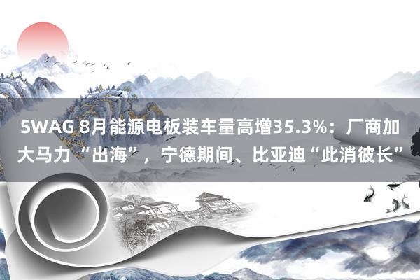 SWAG 8月能源电板装车量高增35.3%：厂商加大马力 “出海”，宁德期间、比亚迪“此消彼长”