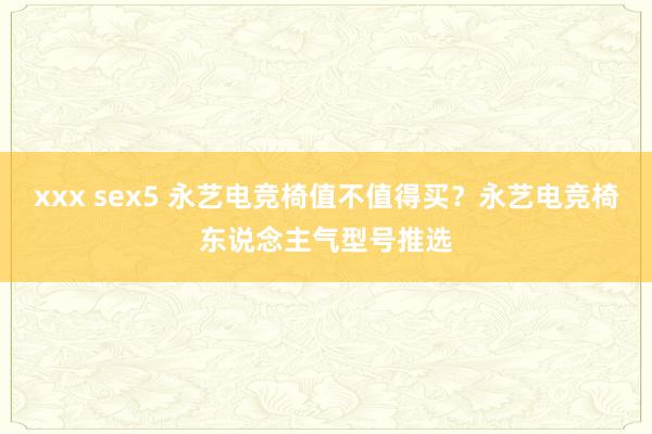 xxx sex5 永艺电竞椅值不值得买？永艺电竞椅东说念主气型号推选