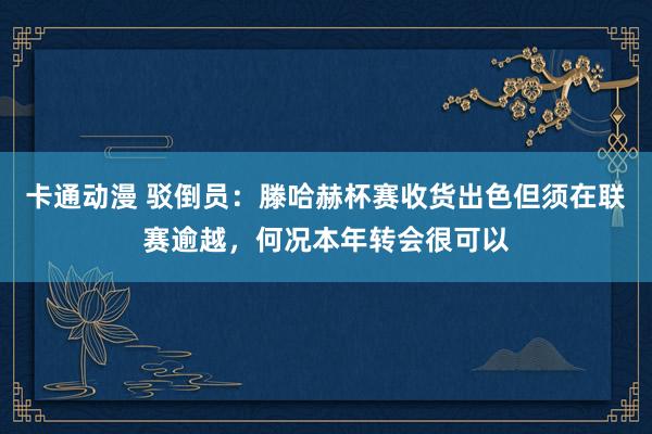 卡通动漫 驳倒员：滕哈赫杯赛收货出色但须在联赛逾越，何况本年转会很可以