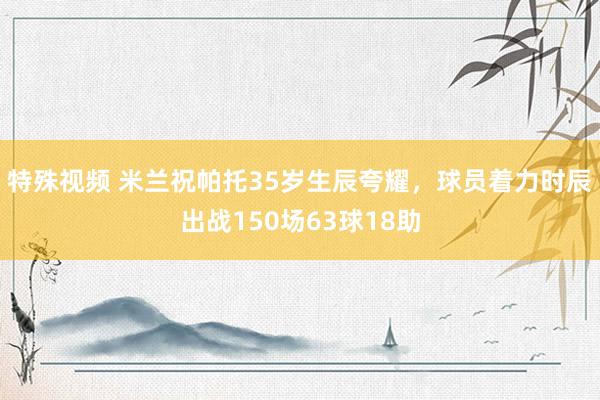 特殊视频 米兰祝帕托35岁生辰夸耀，球员着力时辰出战150场63球18助