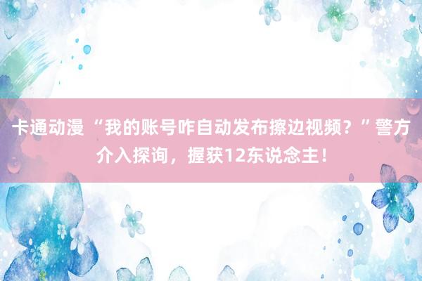 卡通动漫 “我的账号咋自动发布擦边视频？”警方介入探询，握获12东说念主！