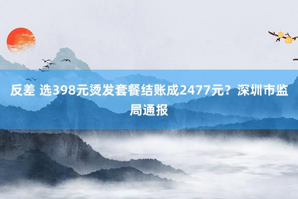 反差 选398元烫发套餐结账成2477元？深圳市监局通报