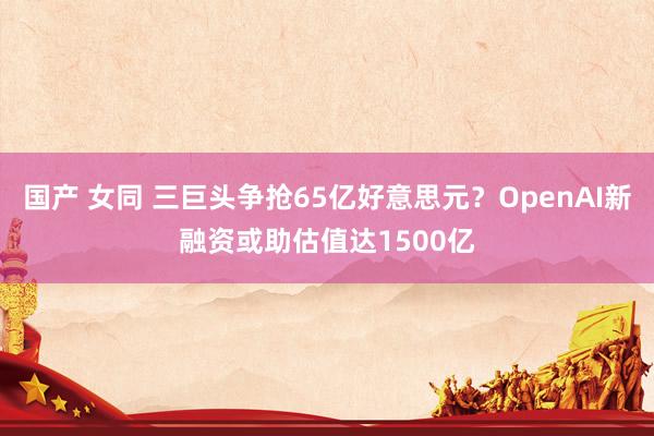 国产 女同 三巨头争抢65亿好意思元？OpenAI新融资或助估值达1500亿