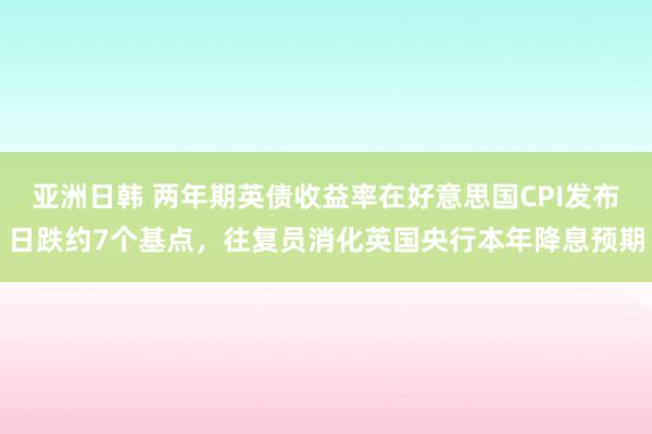 亚洲日韩 两年期英债收益率在好意思国CPI发布日跌约7个基点，往复员消化英国央行本年降息预期