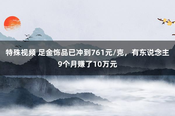 特殊视频 足金饰品已冲到761元/克，有东说念主9个月赚了10万元