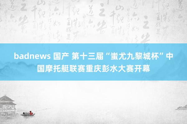 badnews 国产 第十三届“蚩尤九黎城杯”中国摩托艇联赛重庆彭水大赛开幕