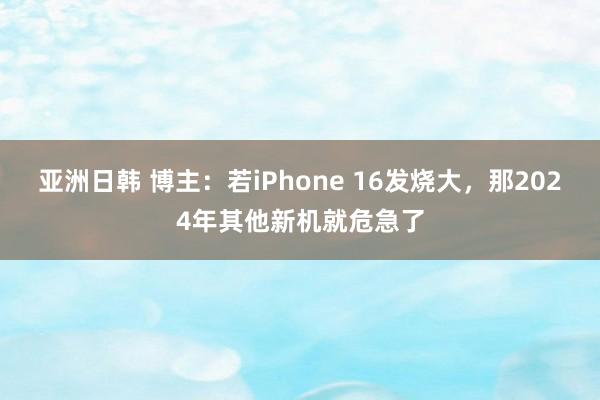 亚洲日韩 博主：若iPhone 16发烧大，那2024年其他新机就危急了