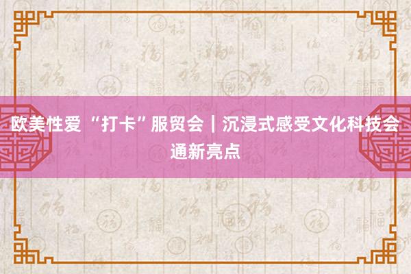 欧美性爱 “打卡”服贸会｜沉浸式感受文化科技会通新亮点