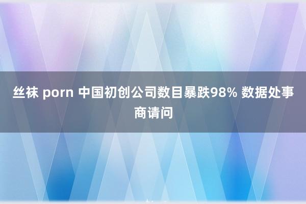 丝袜 porn 中国初创公司数目暴跌98% 数据处事商请问