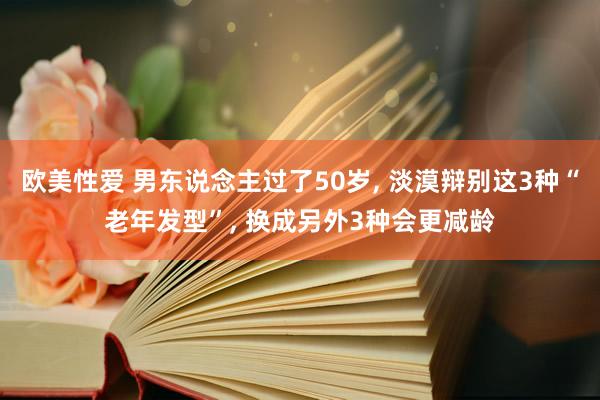 欧美性爱 男东说念主过了50岁， 淡漠辩别这3种“老年发型”， 换成另外3种会更减龄