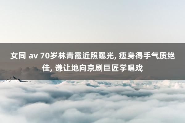 女同 av 70岁林青霞近照曝光， 瘦身得手气质绝佳， 谦让地向京剧巨匠学唱戏