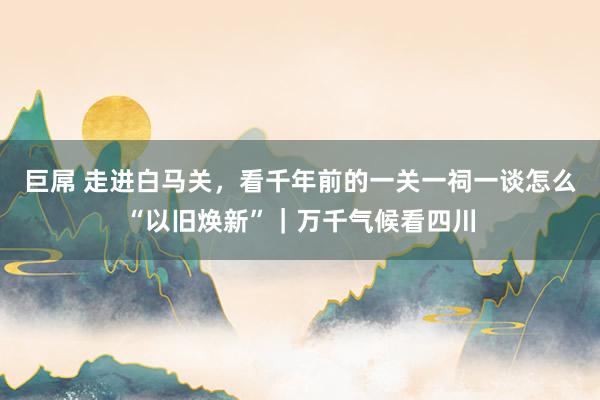 巨屌 走进白马关，看千年前的一关一祠一谈怎么“以旧焕新”｜万千气候看四川