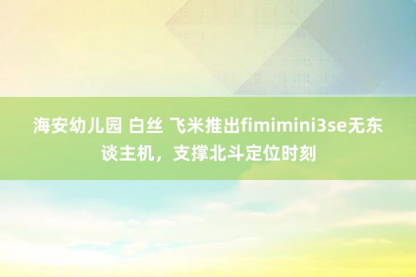 海安幼儿园 白丝 飞米推出fimimini3se无东谈主机，支撑北斗定位时刻