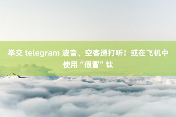 拳交 telegram 波音、空客遭打听！或在飞机中使用“假冒”钛