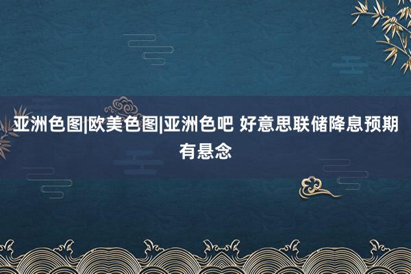 亚洲色图|欧美色图|亚洲色吧 好意思联储降息预期有悬念