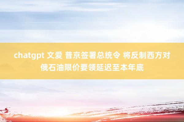 chatgpt 文爱 普京签署总统令 将反制西方对俄石油限价要领延迟至本年底