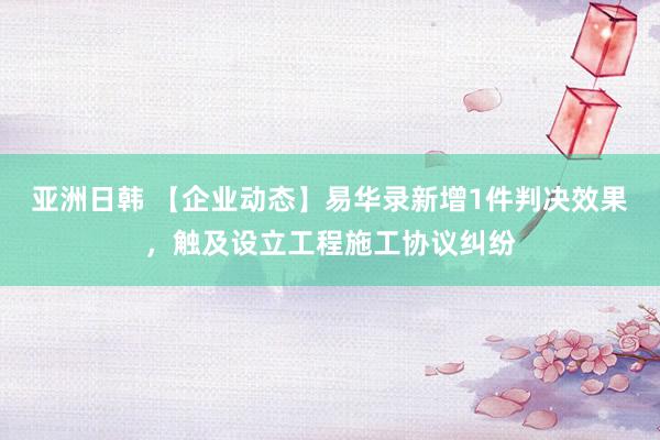 亚洲日韩 【企业动态】易华录新增1件判决效果，触及设立工程施工协议纠纷