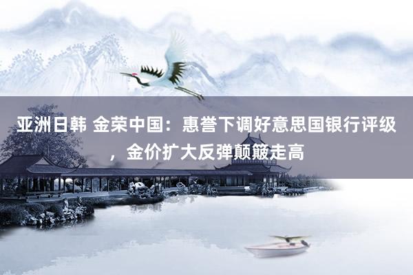 亚洲日韩 金荣中国：惠誉下调好意思国银行评级，金价扩大反弹颠簸走高