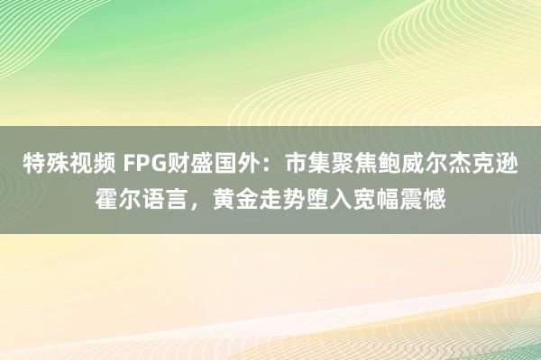 特殊视频 FPG财盛国外：市集聚焦鲍威尔杰克逊霍尔语言，黄金走势堕入宽幅震憾