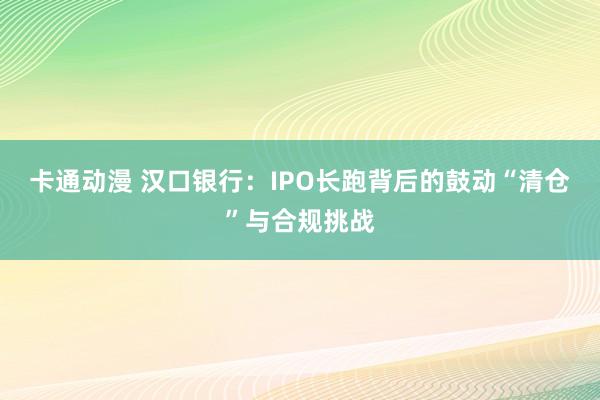 卡通动漫 汉口银行：IPO长跑背后的鼓动“清仓”与合规挑战