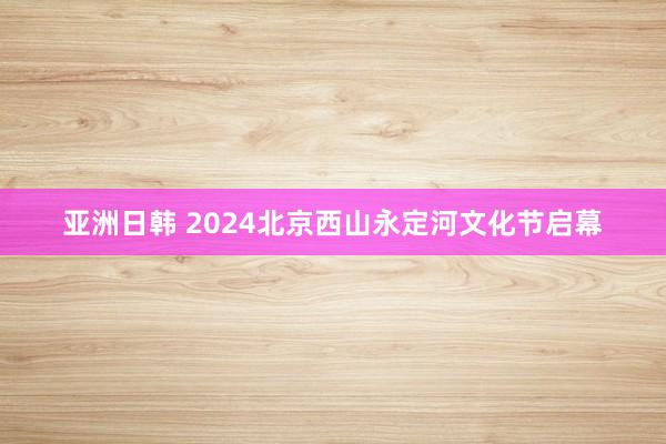 亚洲日韩 2024北京西山永定河文化节启幕