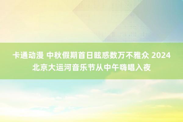 卡通动漫 中秋假期首日眩惑数万不雅众 2024北京大运河音乐节从中午嗨唱入夜