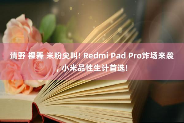 清野 裸舞 米粉尖叫! Redmi Pad Pro炸场来袭, 小米品性生计首选!